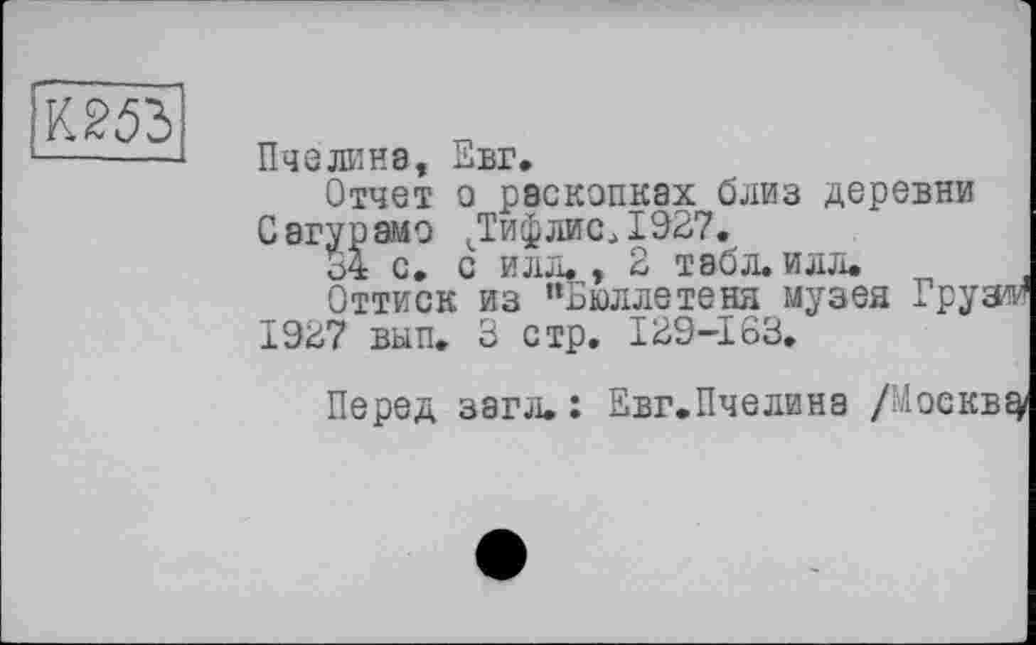 ﻿Пчелина, Евг.
Отчет о раскопках близ деревни Сагурамо ДифлисД927.
34 с. с илл., 2 табл. илл.
Оттиск из “Бюллетеня музея Грузда 1927 вып. 3 стр. 129-163.
Перед загл. : Евг.Пчелина /ЬАоекв^